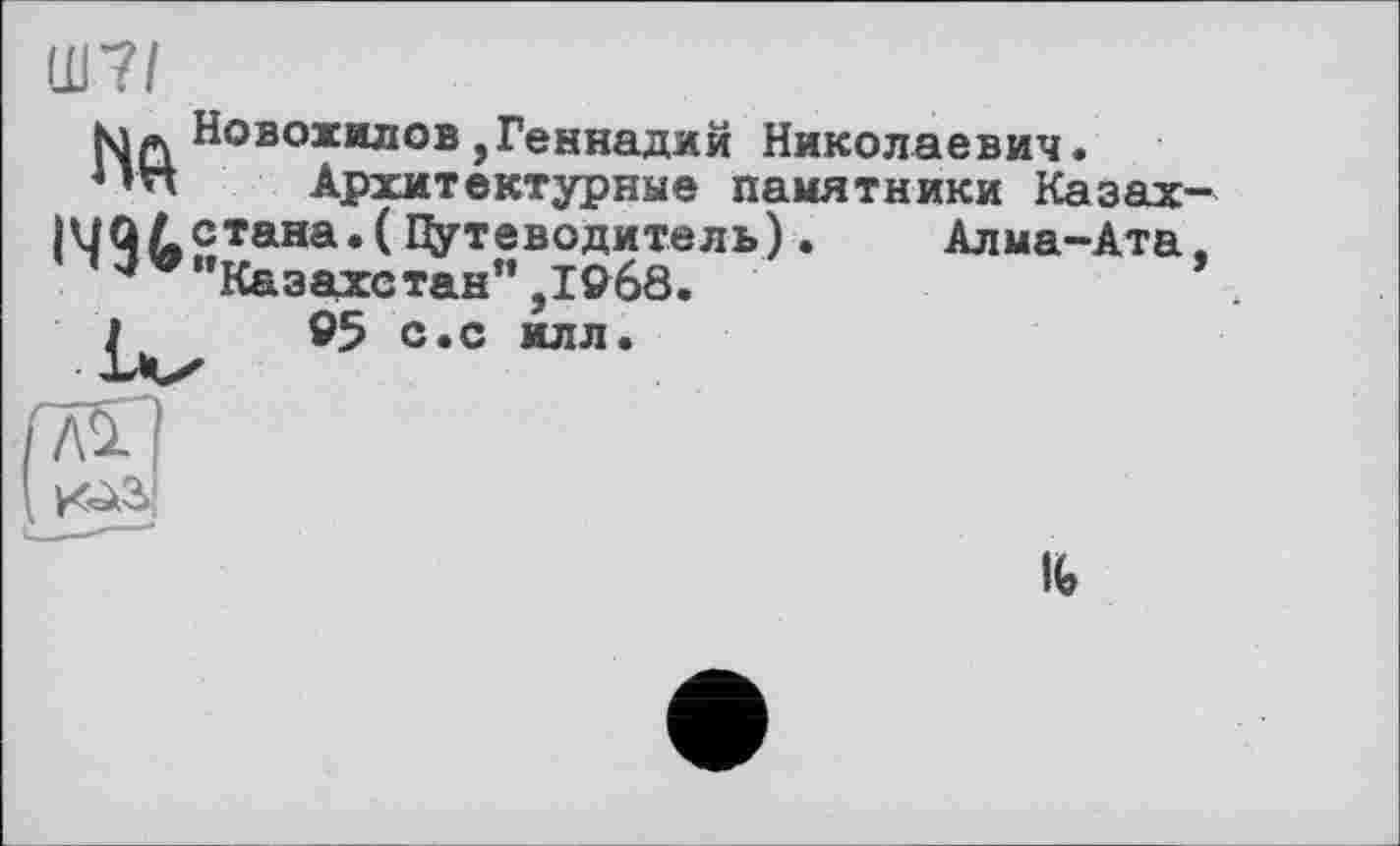 ﻿Ш7І
NqНовожилов,Геннадий Николаевич.
4’n Архитектурные памятники Казах-1ЧЯй£тана*(^УтевоДитвль) •	Алма-Ата.
"Казахстан” ,1968.	’
95 с.с илл.
Ife